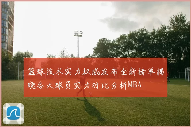 篮球技术实力权威发布全新榜单揭晓各大球员实力对比分析MBA
