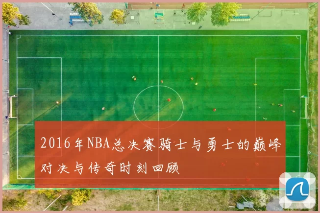 2016年NBA总决赛骑士与勇士的巅峰对决与传奇时刻回顾