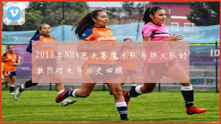 2011年NBA总决赛魔术队与热火队的激烈对决与历史回顾