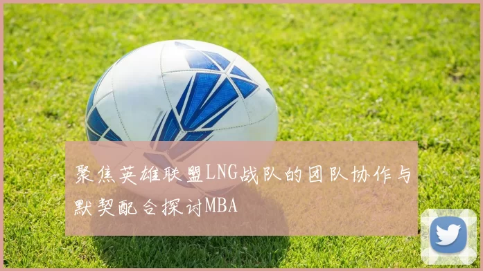 聚焦英雄联盟LNG战队的团队协作与默契配合探讨MBA