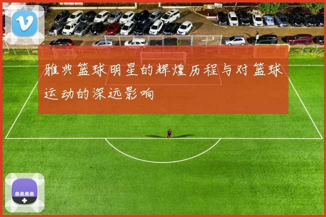 雅典篮球明星的辉煌历程与对篮球运动的深远影响