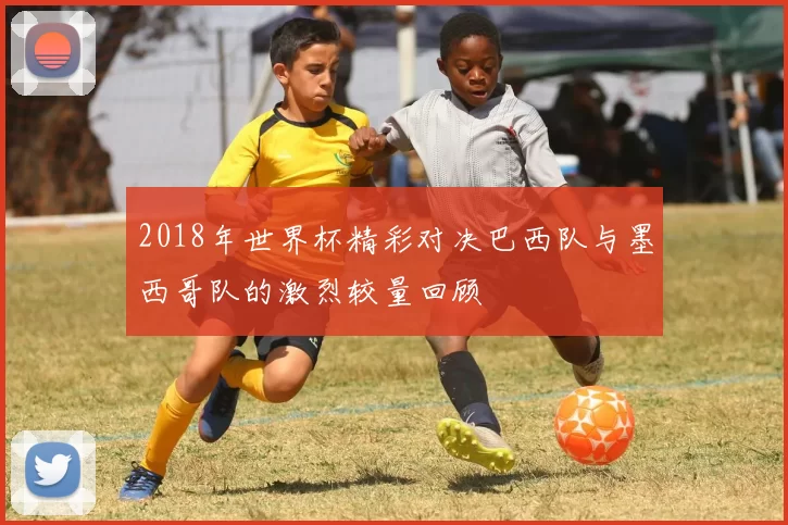 2018年世界杯精彩对决巴西队与墨西哥队的激烈较量回顾