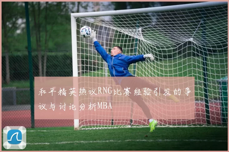 和平精英热议RNG比赛经验引发的争议与讨论分析MBA