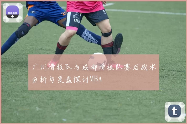 广州滑板队与成都滑板队赛后战术分析与复盘探讨MBA