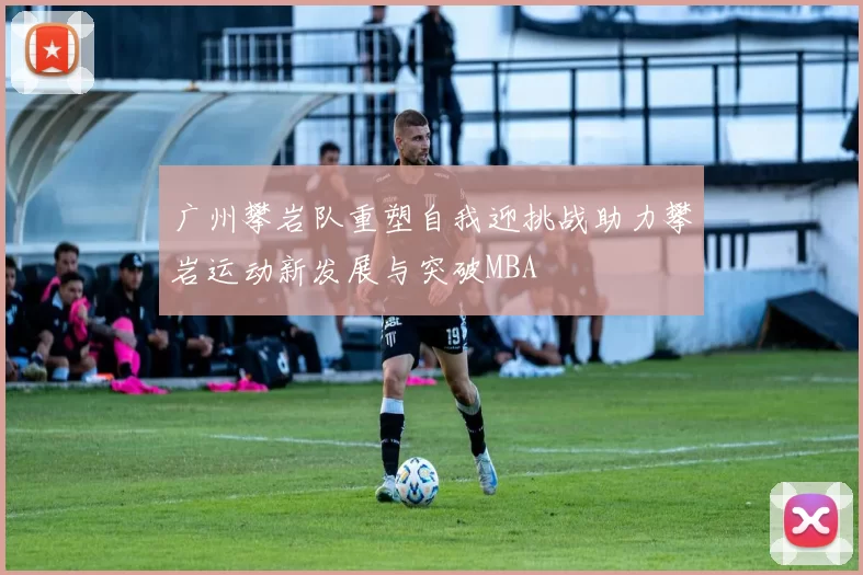 广州攀岩队重塑自我迎挑战助力攀岩运动新发展与突破MBA