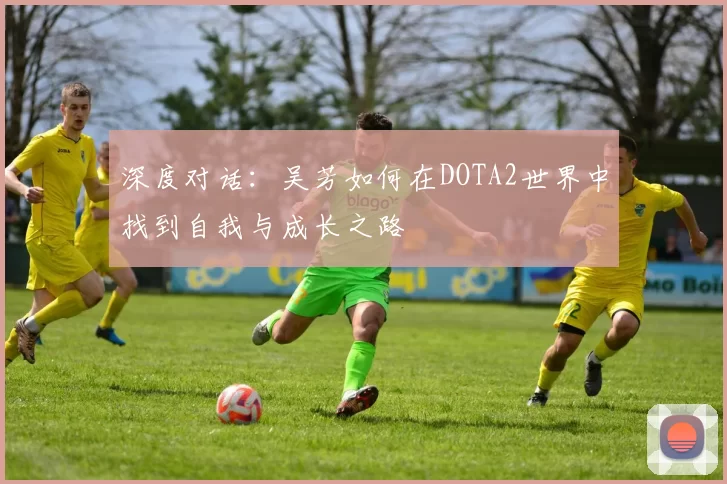 深度对话：吴芳如何在DOTA2世界中找到自我与成长之路