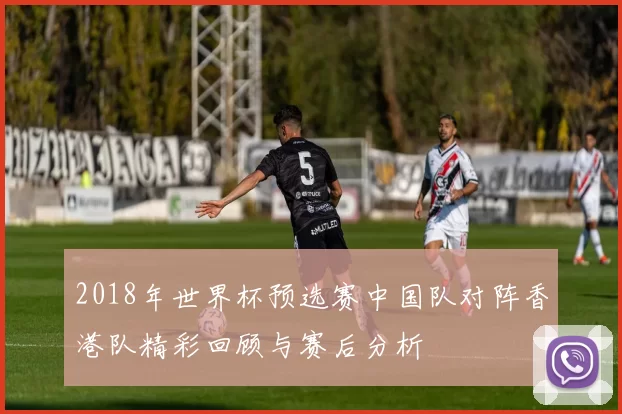 2018年世界杯预选赛中国队对阵香港队精彩回顾与赛后分析