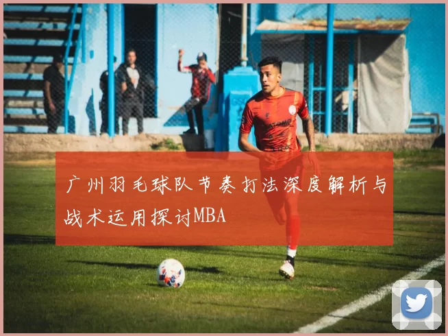 广州羽毛球队节奏打法深度解析与战术运用探讨MBA