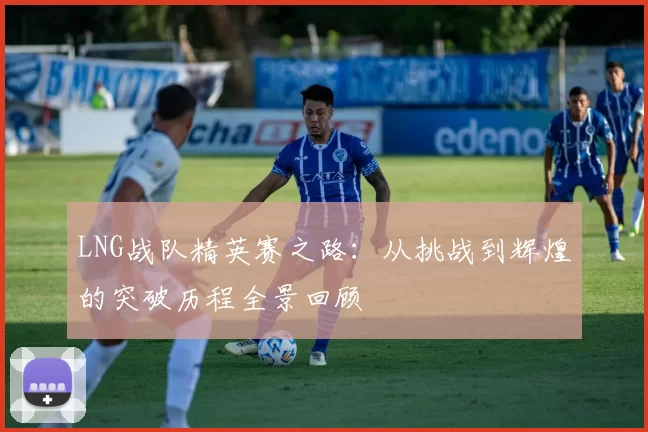 LNG战队精英赛之路：从挑战到辉煌的突破历程全景回顾