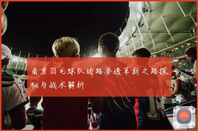 南京羽毛球队边路渗透革新之路探秘与战术解析