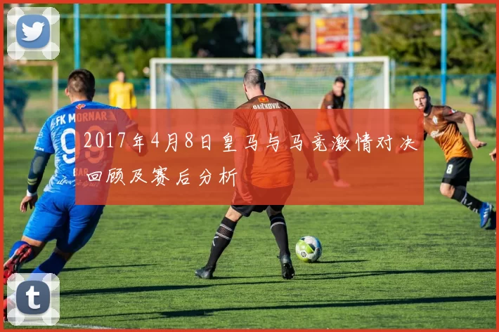 2017年4月8日皇马与马竞激情对决回顾及赛后分析