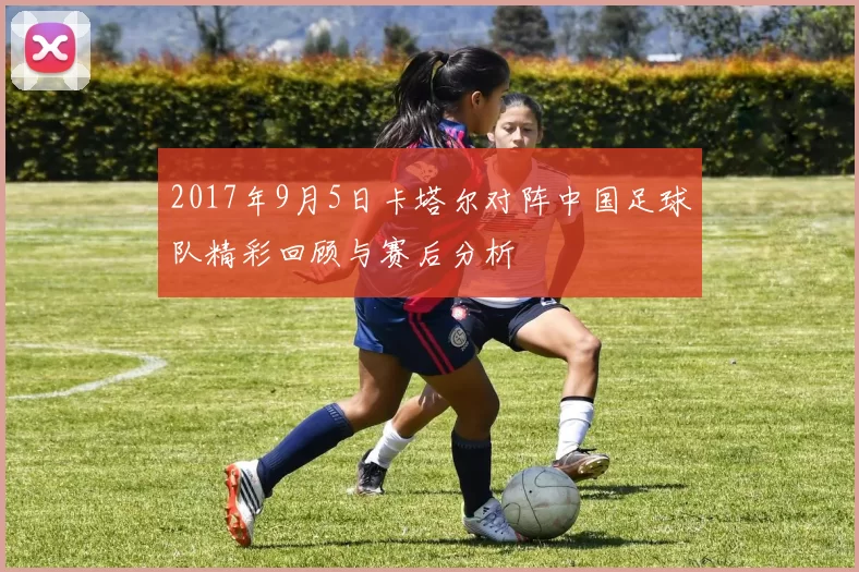 2017年9月5日卡塔尔对阵中国足球队精彩回顾与赛后分析